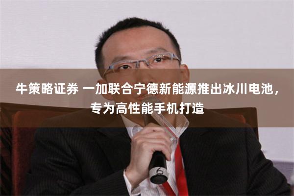 牛策略证券 一加联合宁德新能源推出冰川电池，专为高性能手机打造