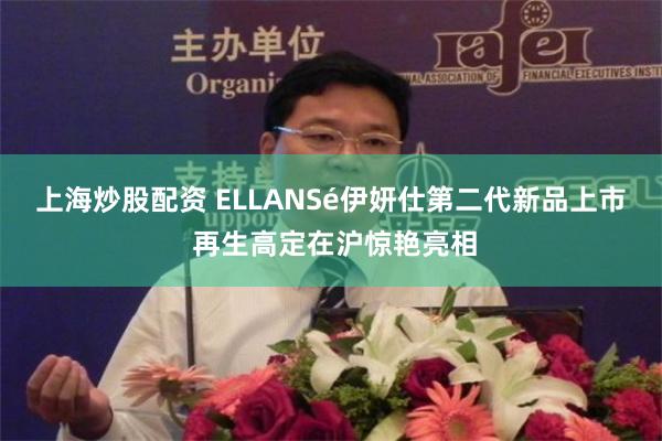 上海炒股配资 ELLANSé伊妍仕第二代新品上市 再生高定在沪惊艳亮相