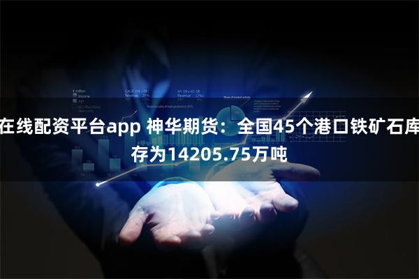 在线配资平台app 神华期货：全国45个港口铁矿石库存为14205.75万吨