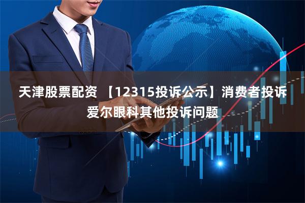 天津股票配资 【12315投诉公示】消费者投诉爱尔眼科其他投诉问题