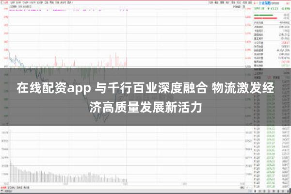 在线配资app 与千行百业深度融合 物流激发经济高质量发展新活力