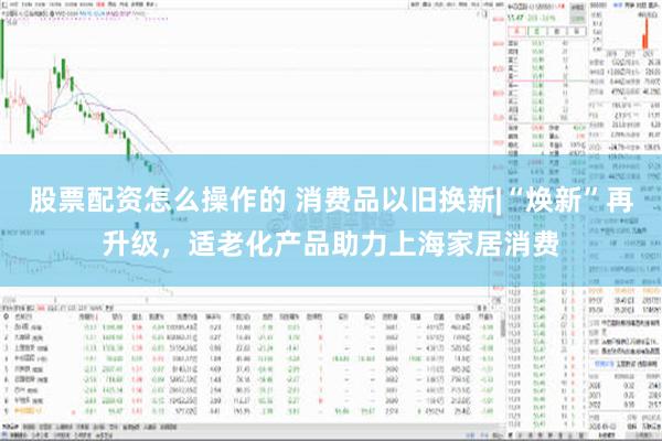 股票配资怎么操作的 消费品以旧换新|“焕新”再升级，适老化产品助力上海家居消费