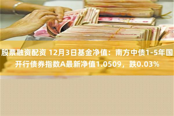 股票融资配资 12月3日基金净值：南方中债1-5年国开行债券指数A最新净值1.0509，跌0.03%