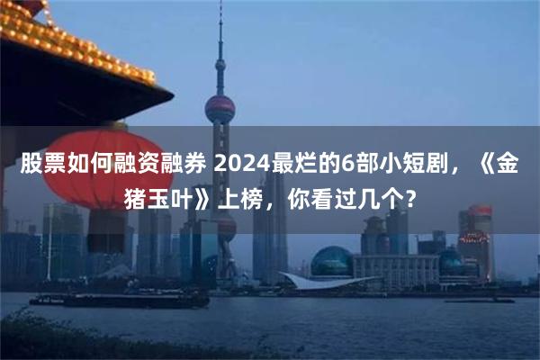 股票如何融资融券 2024最烂的6部小短剧，《金猪玉叶》上榜，你看过几个？