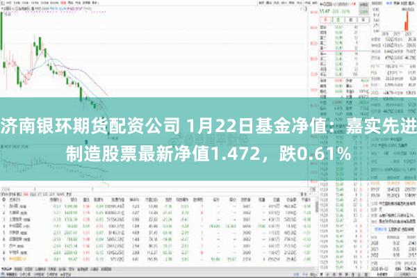 济南银环期货配资公司 1月22日基金净值：嘉实先进制造股票最新净值1.472，跌0.61%