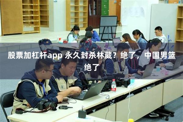 股票加杠杆app 永久封杀林葳？绝了，中国男篮绝了